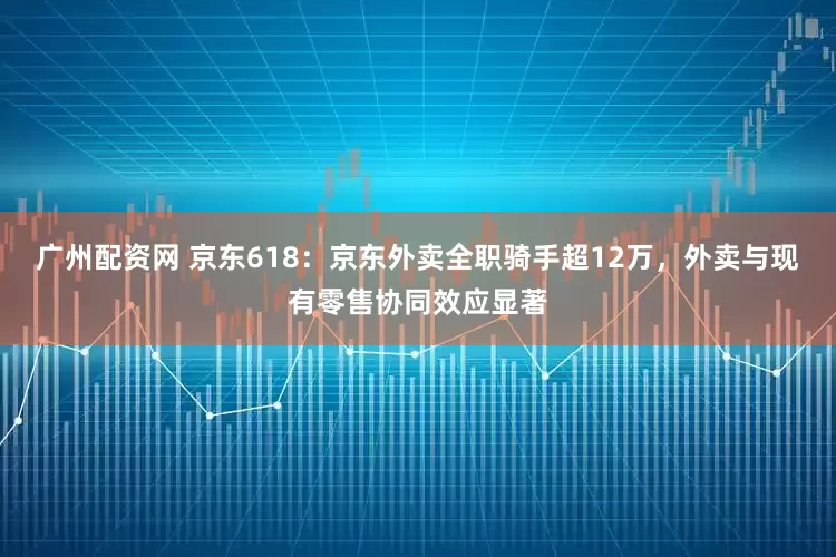 广州配资网 京东618：京东外卖全职骑手超12万，外卖与现有零售协同效应显著
