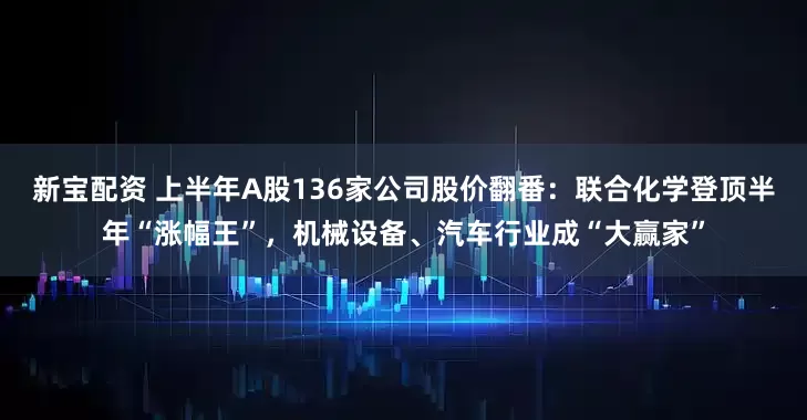 新宝配资 上半年A股136家公司股价翻番：联合化学登顶半年“涨幅王”，机械设备、汽车行业成“大赢家”