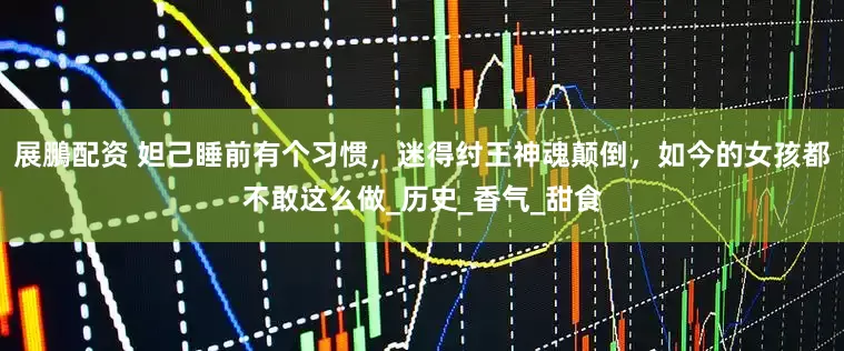展鵬配资 妲己睡前有个习惯，迷得纣王神魂颠倒，如今的女孩都不敢这么做_历史_香气_甜食