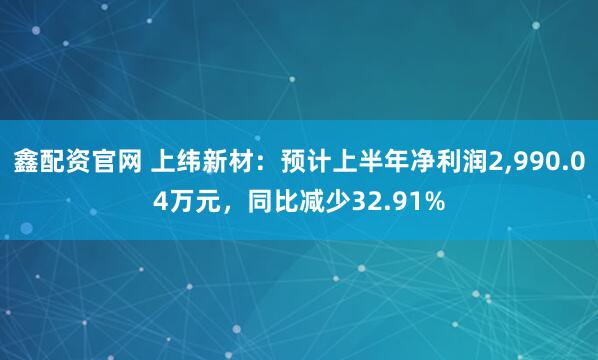 鑫配资官网 上纬新材：预计上半年净利润2,990.04万元，同比减少32.91%