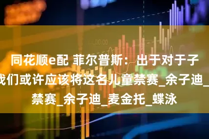 同花顺e配 菲尔普斯：出于对于子迪的保护，我们或许应该将这名儿童禁赛_余子迪_麦金托_蝶泳