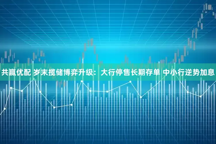 共赢优配 岁末揽储博弈升级:大行停售长期存单 中小行逆势加息