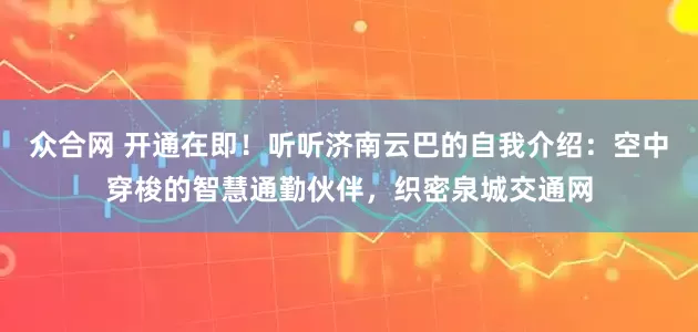 众合网 开通在即!听听济南云巴的自我介绍:空中穿梭的智慧通勤伙伴,织密泉城交通网