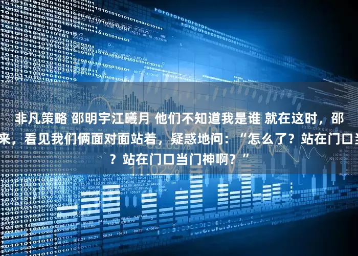 非凡策略 邵明宇江曦月 他们不知道我是谁 就在这时，邵明宇推门进来，看见我们俩面对面站着，疑惑地问：“怎么了？站在门口当门神啊？”