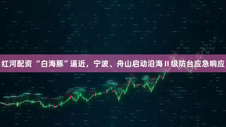 红河配资 “白海豚”逼近，宁波、舟山启动沿海Ⅱ级防台应急响应