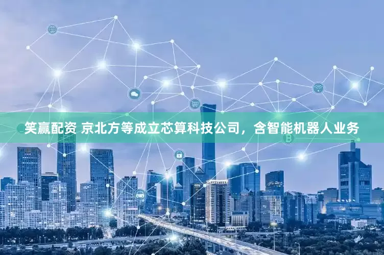 笑赢配资 京北方等成立芯算科技公司，含智能机器人业务